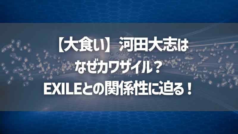 【大食い】河田大志はなぜカワザイル？EXILEとの関係性に迫る！