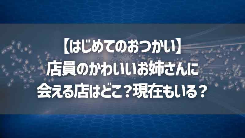 【はじめてのおつかい】店員のかわいいお姉さんに会える店はどこ？現在もいる？