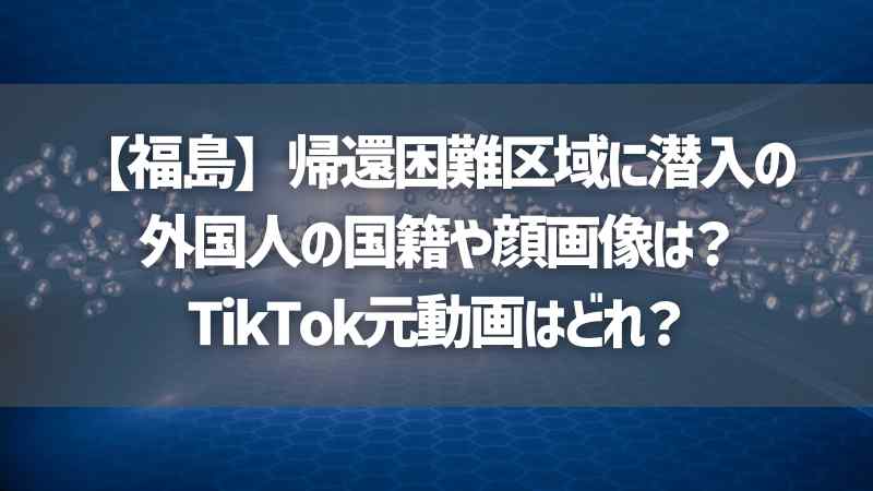 【福島】帰還困難区域に潜入の外国人の国籍や顔画像は？TikTok元動画はどれ？