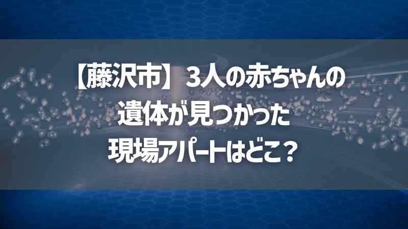 【藤沢市】3人の赤ちゃんの遺体が見つかった現場アパートはどこ？