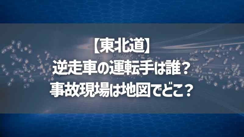 【東北道】逆走車の運転手は誰？事故現場は地図でどこ？