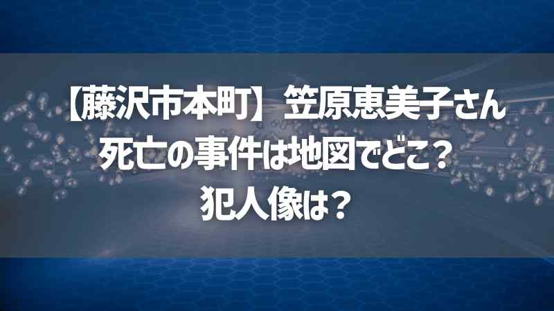 【藤沢市本町】笠原恵美子さん死亡の事件は地図でどこ？犯人像は？