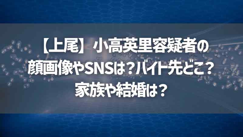 【上尾】小高英里容疑者の顔画像やSNSは？バイト先どこ？家族や結婚は？