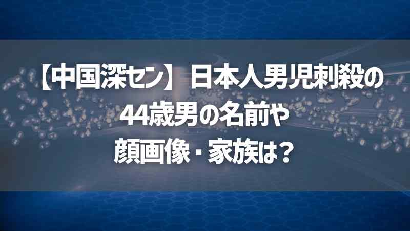 【中国深セン】日本人男児刺殺の44歳男の名前や顔画像・家族は？