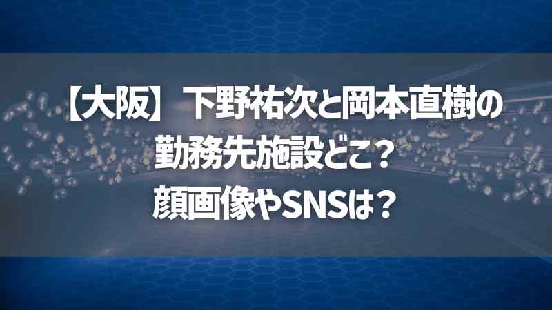 【大阪】下野祐次と岡本直樹の勤務先施設どこ？顔画像やSNSは？