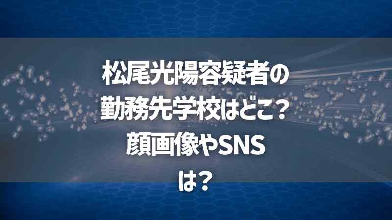 松尾光陽容疑者の勤務先学校名はどこ？顔画像やSNSは？