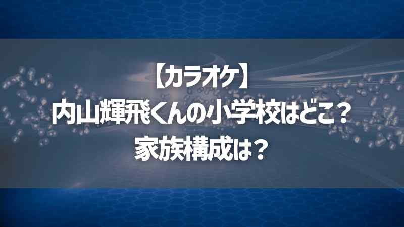 【カラオケ】内山輝飛くんの小学校はどこ？家族構成は？