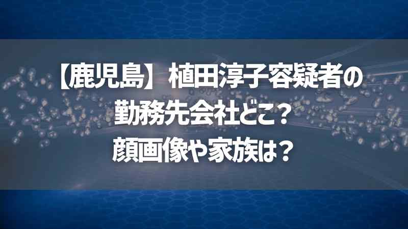 【鹿児島】植田淳子容疑者の勤務先会社どこ？顔画像や家族は？