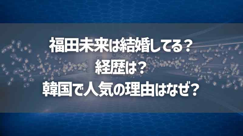 福田未来は結婚してる？経歴は？韓国で人気の理由はなぜ？