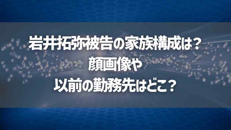 岩井拓弥被告の家族構成は？顔画像や以前の勤務先はどこ？