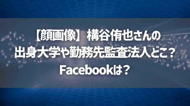 【顔画像】構谷侑也さんの出身大学や勤務先監査法人どこ？Facebookは？