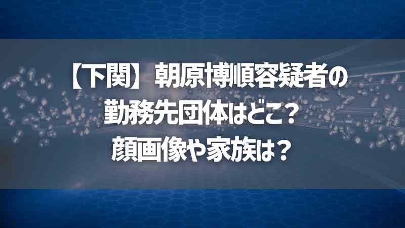 【下関】朝原博順容疑者の勤務先団体はどこ？顔画像や家族は？