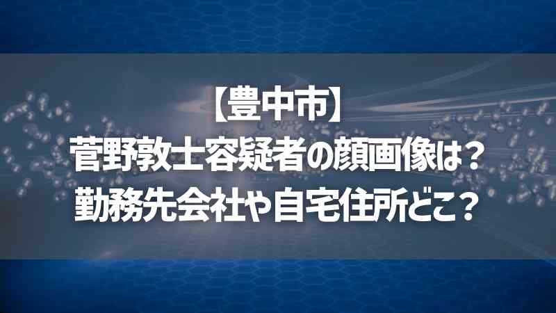 【豊中市】菅野敦士容疑者の顔画像は？勤務先会社や自宅住所どこ？