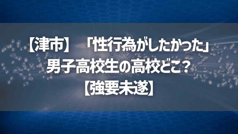 【津市】「性行為がしたかった」男子高校生の高校どこ？【強要未遂】