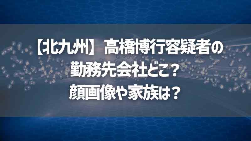 【北九州】高橋博行容疑者の勤務先会社どこ？顔画像や家族は？