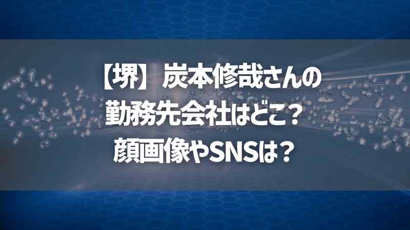 【堺】炭本修哉さんの勤務先会社はどこ？顔画像やSNSは？